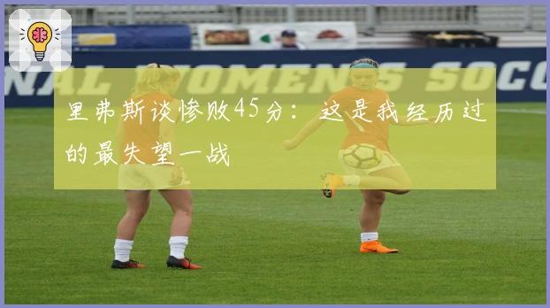 里弗斯谈惨败45分：这是我经历过的最失望一战