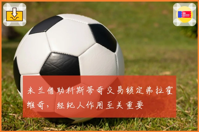 米兰借助科斯蒂奇交易锁定弗拉霍维奇，经纪人作用至关重要