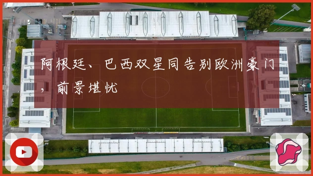 阿根廷、巴西双星同告别欧洲豪门，前景堪忧