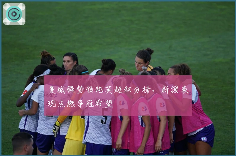 曼城强势领跑英超积分榜，新援表现点燃争冠希望