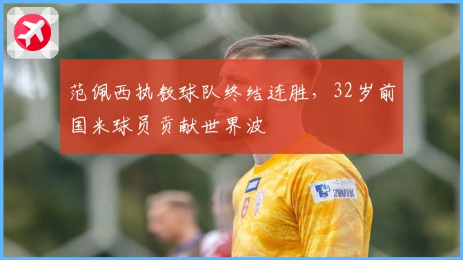 范佩西执教球队终结连胜,32岁前国米球员贡献世界波