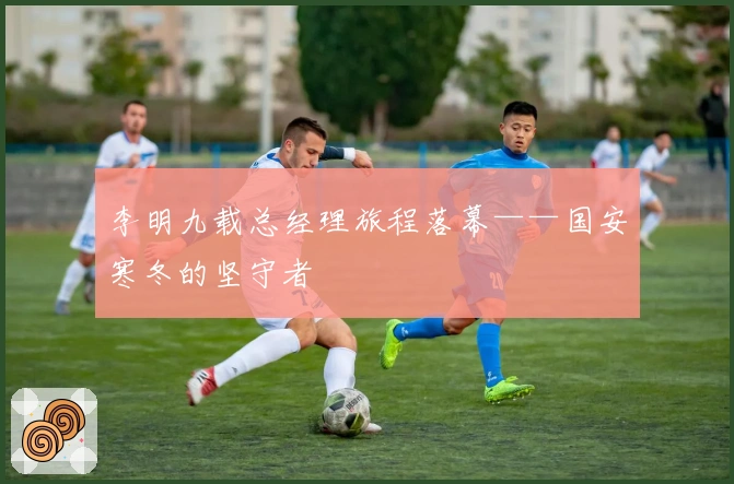 李明九载总经理旅程落幕——国安寒冬的坚守者