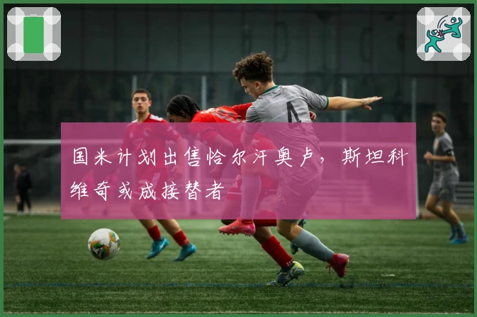 国米计划出售恰尔汗奥卢，斯坦科维奇或成接替者