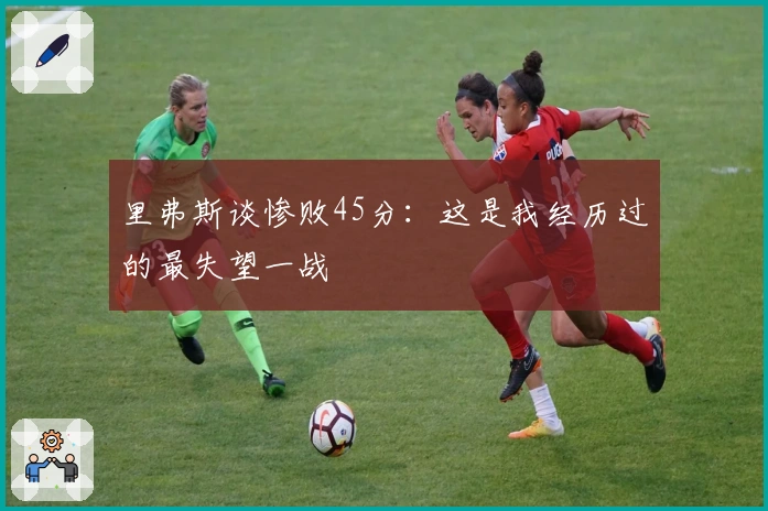 里弗斯谈惨败45分：这是我经历过的最失望一战