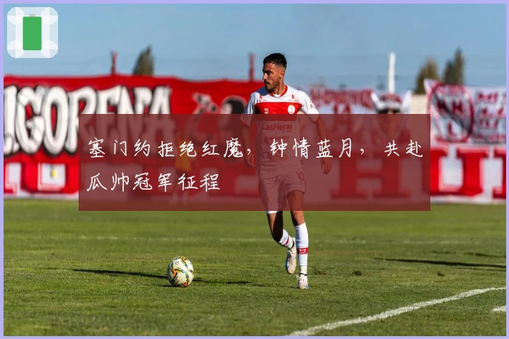 塞门约拒绝红魔,钟情蓝月,共赴瓜帅冠军征程