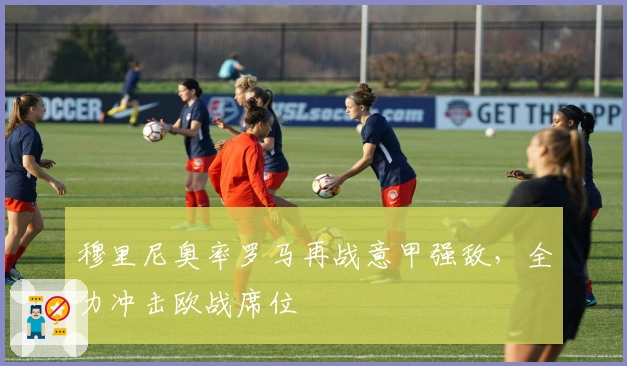 穆里尼奥率罗马再战意甲强敌，全力冲击欧战席位