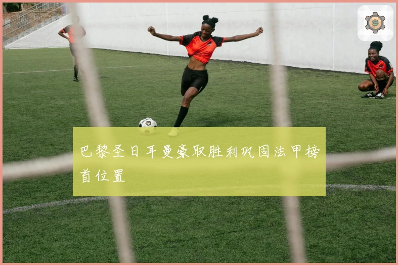 巴黎圣日耳曼豪取胜利巩固法甲榜首位置